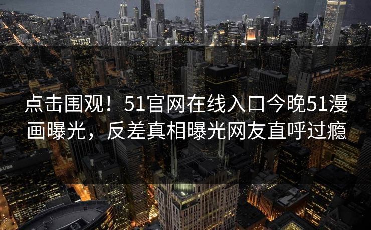 点击围观！51官网在线入口今晚51漫画曝光，反差真相曝光网友直呼过瘾  第1张