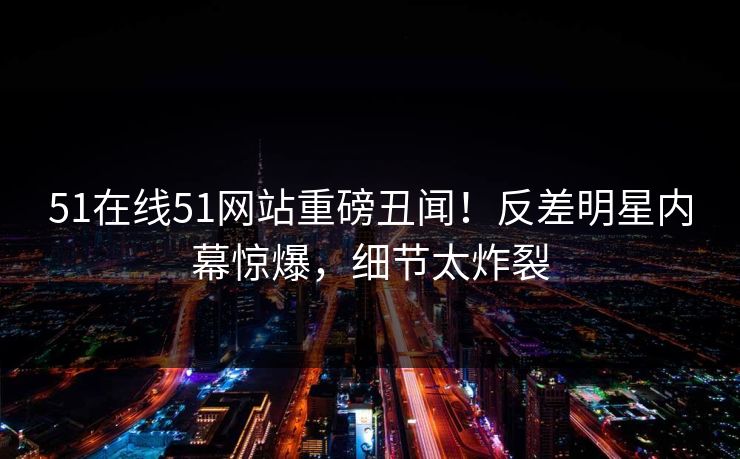 51在线51网站重磅丑闻！反差明星内幕惊爆，细节太炸裂