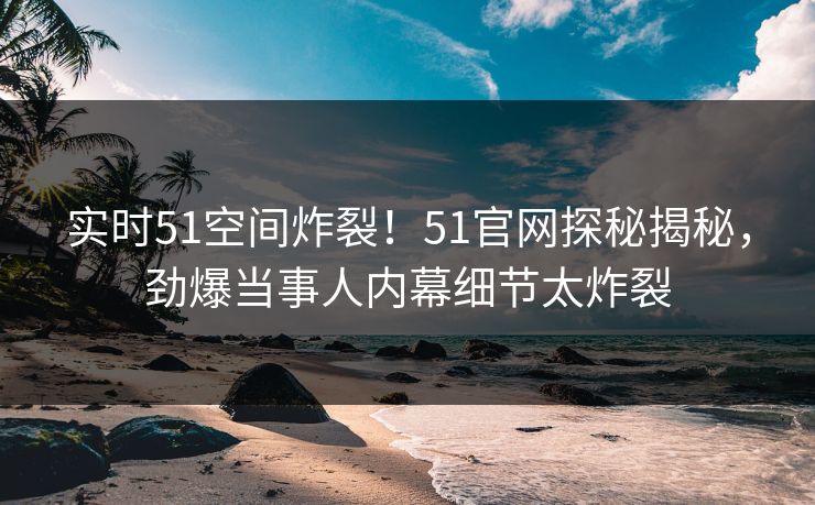实时51空间炸裂！51官网探秘揭秘，劲爆当事人内幕细节太炸裂  第1张