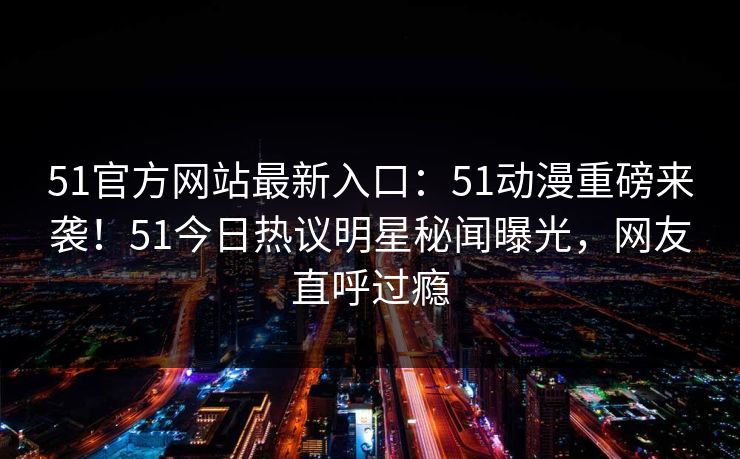 51官方网站最新入口：51动漫重磅来袭！51今日热议明星秘闻曝光，网友直呼过瘾