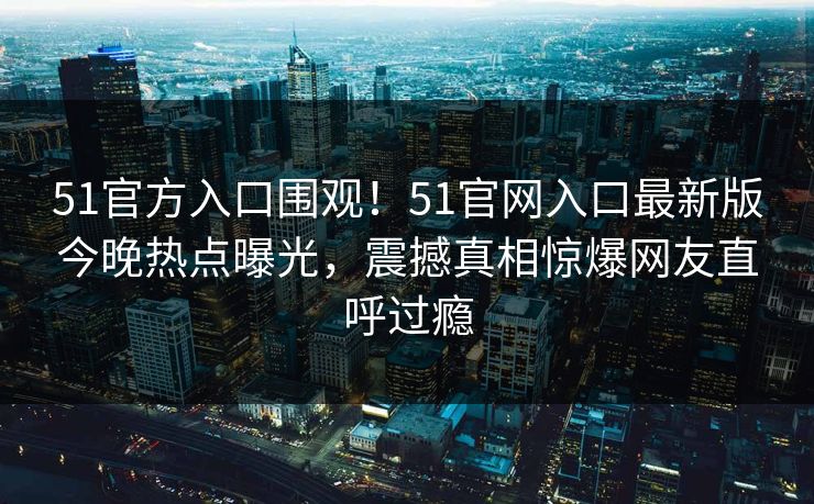 51官方入口围观！51官网入口最新版今晚热点曝光，震撼真相惊爆网友直呼过瘾  第1张