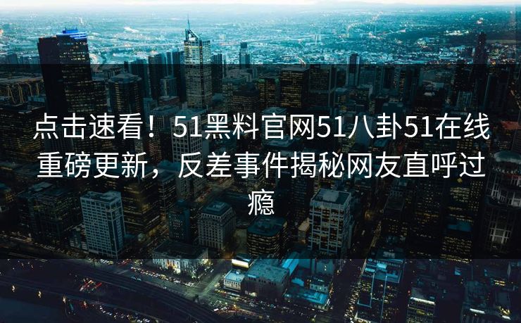点击速看！51黑料官网51八卦51在线重磅更新，反差事件揭秘网友直呼过瘾