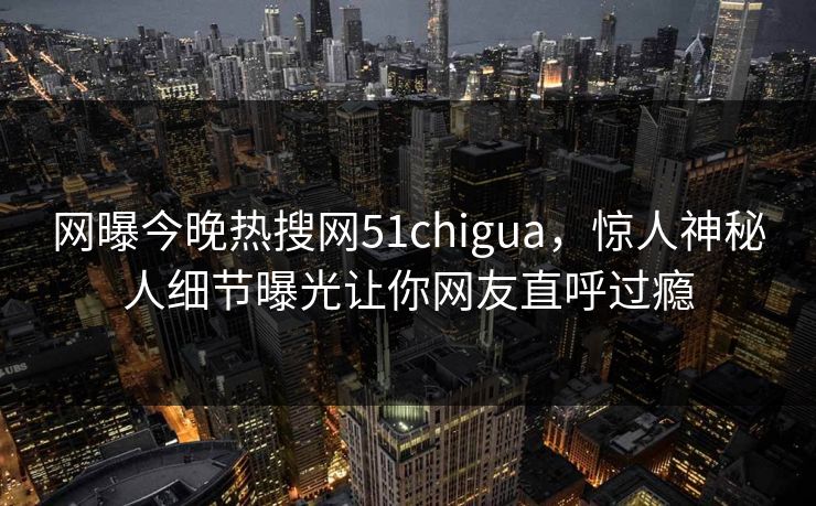 网曝今晚热搜网51chigua，惊人神秘人细节曝光让你网友直呼过瘾
