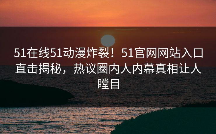 51在线51动漫炸裂！51官网网站入口直击揭秘，热议圈内人内幕真相让人瞠目