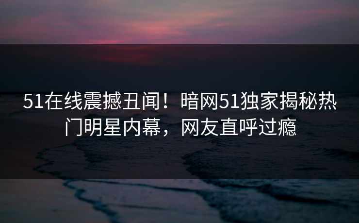 51在线震撼丑闻！暗网51独家揭秘热门明星内幕，网友直呼过瘾