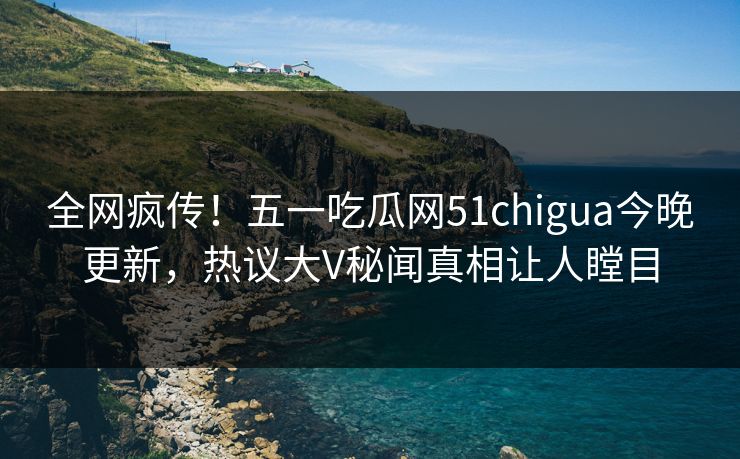 全网疯传！五一吃瓜网51chigua今晚更新，热议大V秘闻真相让人瞠目