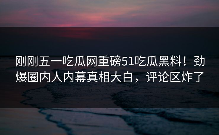 刚刚五一吃瓜网重磅51吃瓜黑料！劲爆圈内人内幕真相大白，评论区炸了