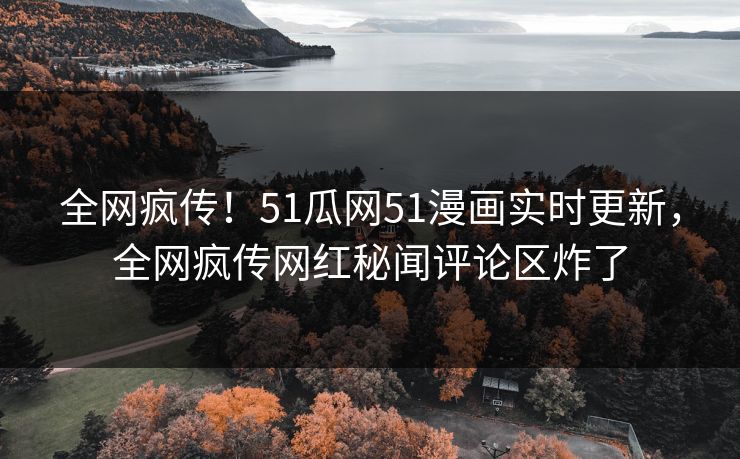 全网疯传！51瓜网51漫画实时更新，全网疯传网红秘闻评论区炸了