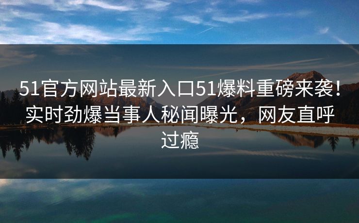 51官方网站最新入口51爆料重磅来袭！实时劲爆当事人秘闻曝光，网友直呼过瘾
