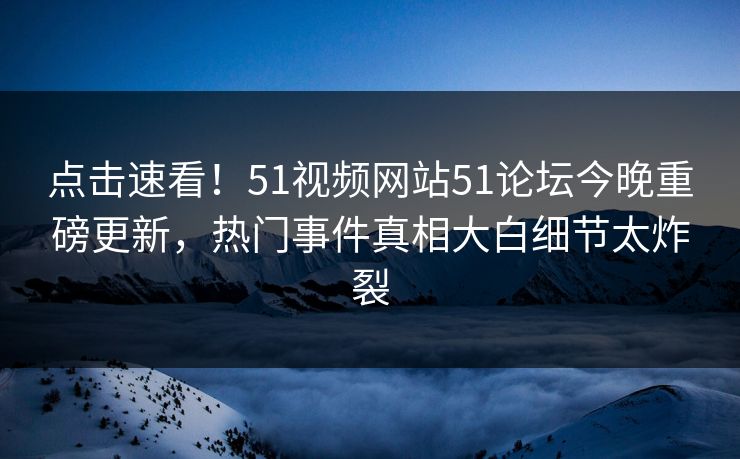 点击速看！51视频网站51论坛今晚重磅更新，热门事件真相大白细节太炸裂