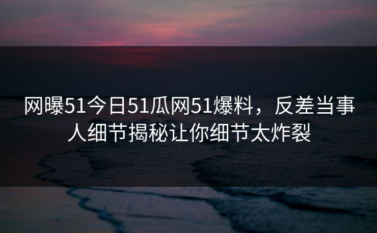 网曝51今日51瓜网51爆料，反差当事人细节揭秘让你细节太炸裂