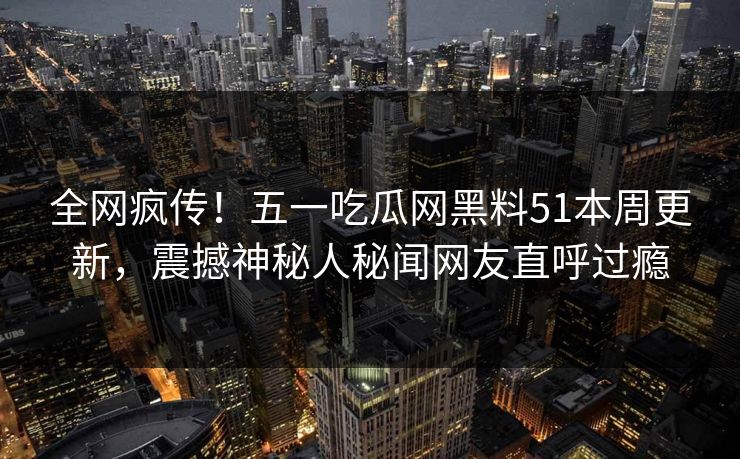 全网疯传！五一吃瓜网黑料51本周更新，震撼神秘人秘闻网友直呼过瘾