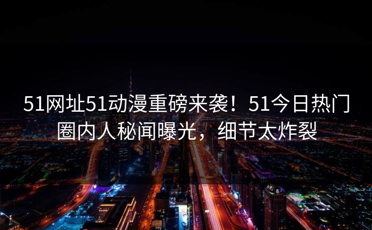 51网址51动漫重磅来袭！51今日热门圈内人秘闻曝光，细节太炸裂