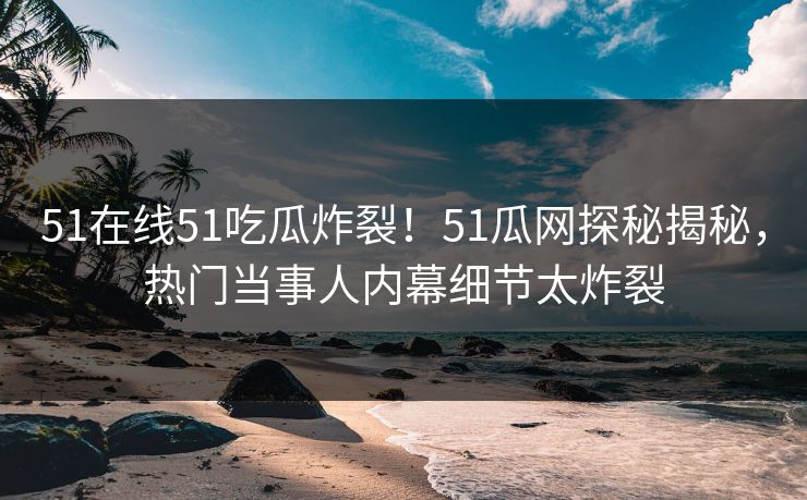 51在线51吃瓜炸裂！51瓜网探秘揭秘，热门当事人内幕细节太炸裂