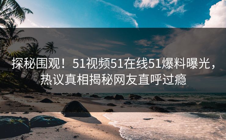 探秘围观！51视频51在线51爆料曝光，热议真相揭秘网友直呼过瘾