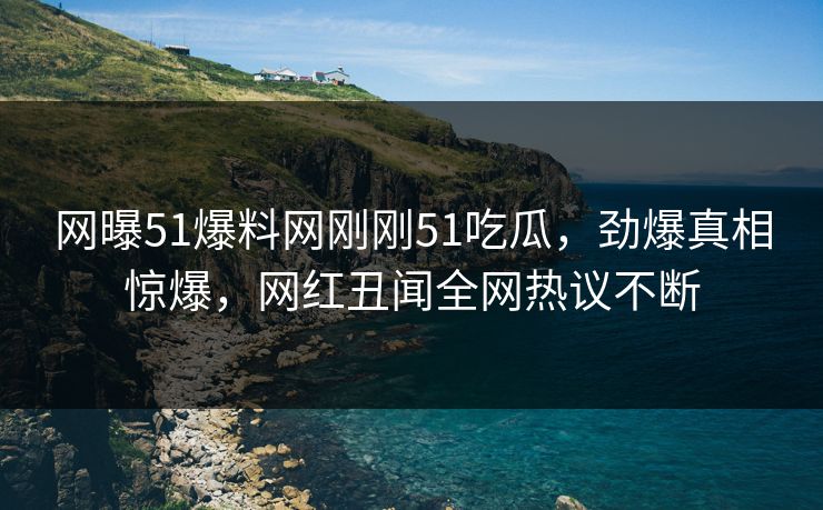 网曝51爆料网刚刚51吃瓜，劲爆真相惊爆，网红丑闻全网热议不断