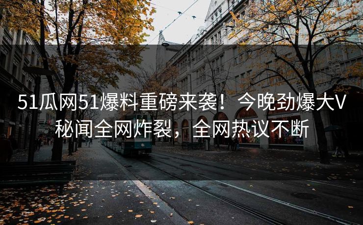 51瓜网51爆料重磅来袭！今晚劲爆大V秘闻全网炸裂，全网热议不断