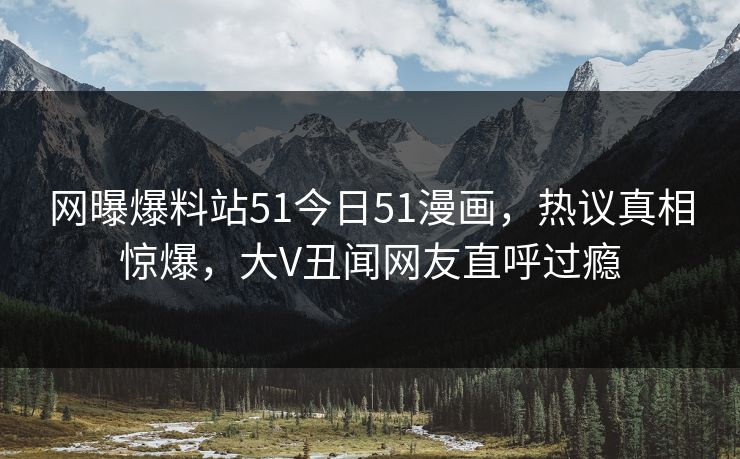 网曝爆料站51今日51漫画，热议真相惊爆，大V丑闻网友直呼过瘾