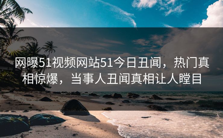 网曝51视频网站51今日丑闻，热门真相惊爆，当事人丑闻真相让人瞠目