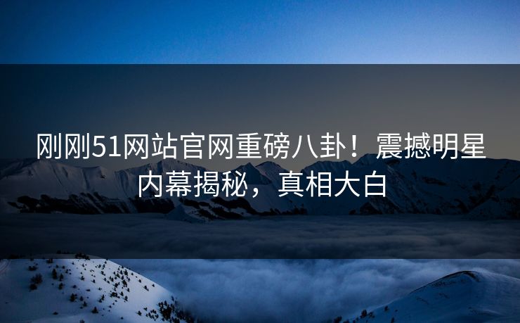刚刚51网站官网重磅八卦！震撼明星内幕揭秘，真相大白