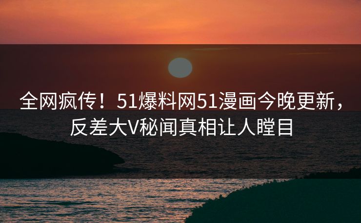 全网疯传！51爆料网51漫画今晚更新，反差大V秘闻真相让人瞠目