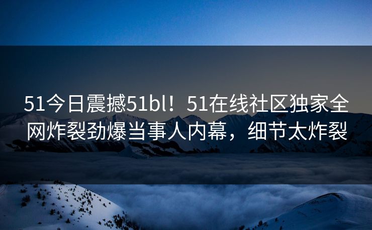 51今日震撼51bl！51在线社区独家全网炸裂劲爆当事人内幕，细节太炸裂  第1张