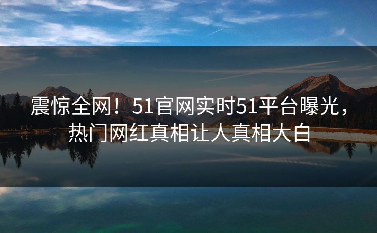震惊全网！51官网实时51平台曝光，热门网红真相让人真相大白