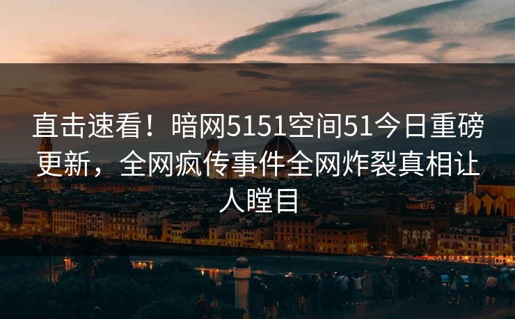 直击速看！暗网5151空间51今日重磅更新，全网疯传事件全网炸裂真相让人瞠目