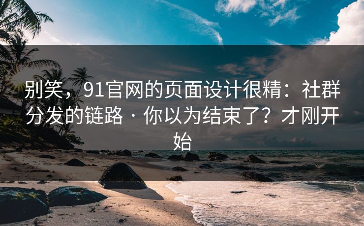 别笑，91官网的页面设计很精：社群分发的链路 · 你以为结束了？才刚开始
