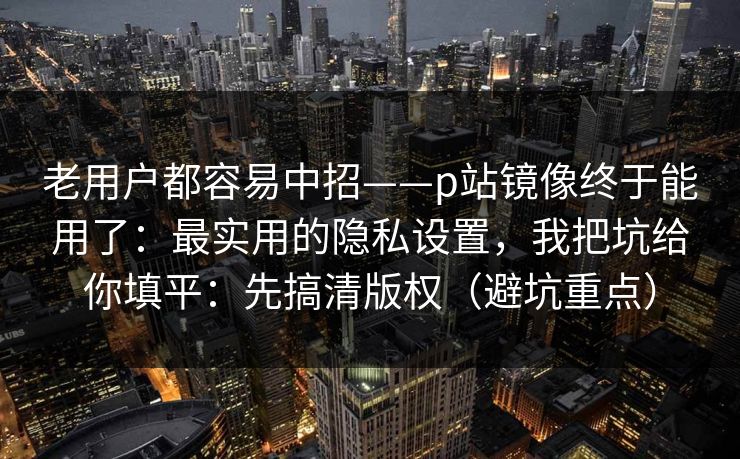 老用户都容易中招——p站镜像终于能用了:最实用的隐私设置,我把坑给你填平:先搞清版权(避坑重点)