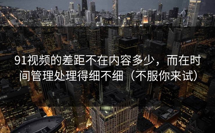 91视频的差距不在内容多少,而在时间管理处理得细不细(不服你来试)