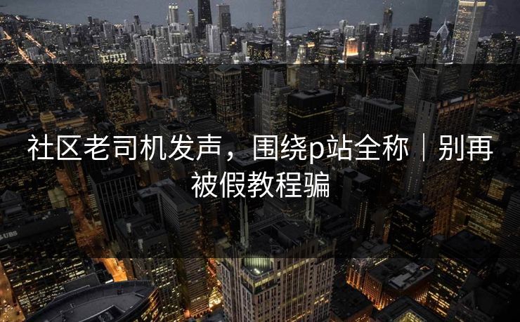 社区老司机发声,围绕p站全称|别再被假教程骗