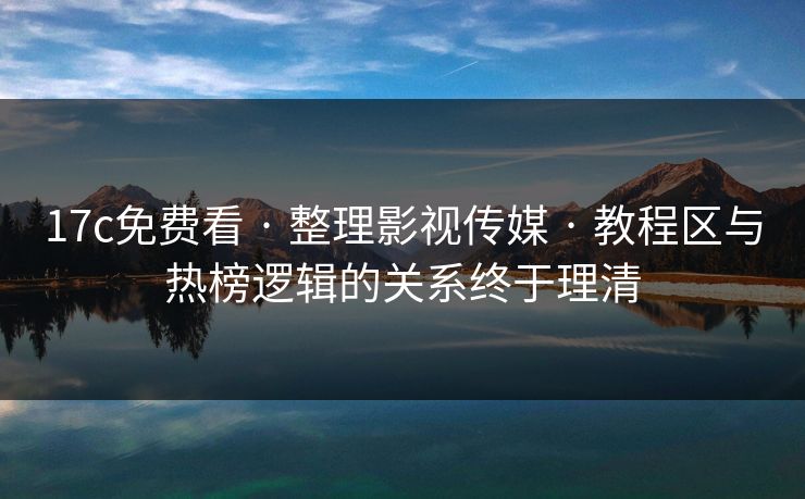 17c免费看 · 整理影视传媒 · 教程区与热榜逻辑的关系终于理清