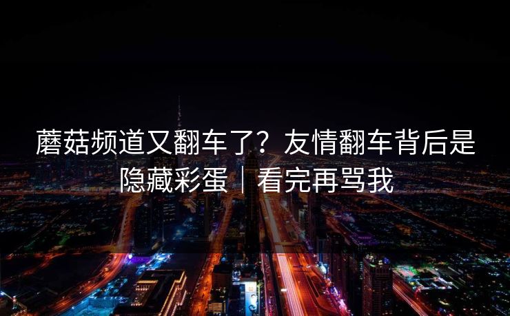 蘑菇频道又翻车了？友情翻车背后是隐藏彩蛋｜看完再骂我