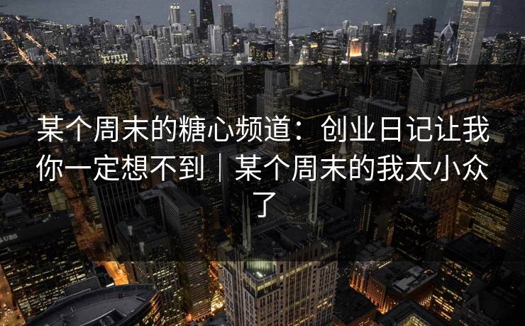 某个周末的糖心频道：创业日记让我你一定想不到｜某个周末的我太小众了