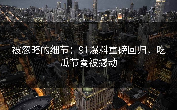 被忽略的细节：91爆料重磅回归，吃瓜节奏被撼动