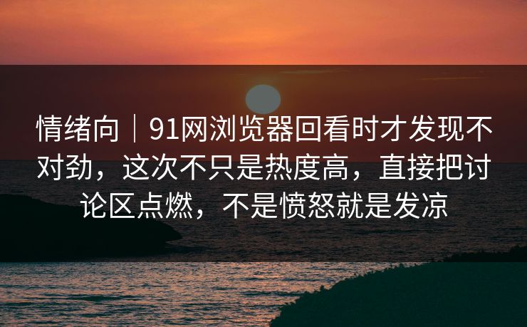 情绪向｜91网浏览器回看时才发现不对劲，这次不只是热度高，直接把讨论区点燃，不是愤怒就是发凉